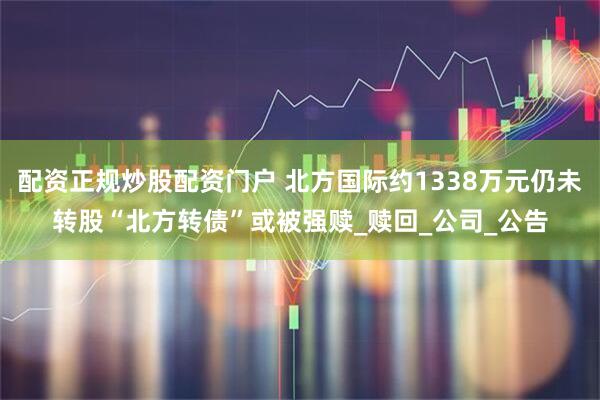 配资正规炒股配资门户 北方国际约1338万元仍未转股“北方转债”或被强赎_赎回_公司_公告