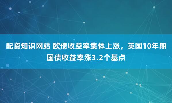 配资知识网站 欧债收益率集体上涨，英国10年期国债收益率涨3.2个基点