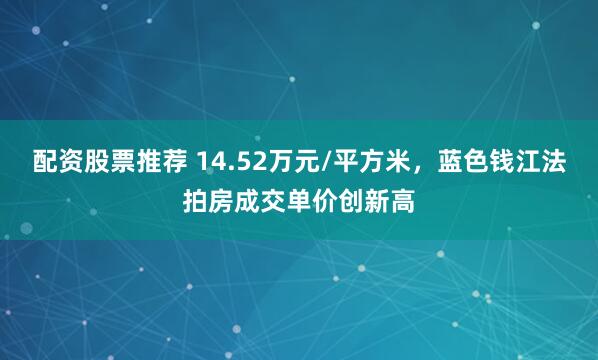 配资股票推荐 14.52万元/平方米，蓝色钱江法拍房成交单价创新高