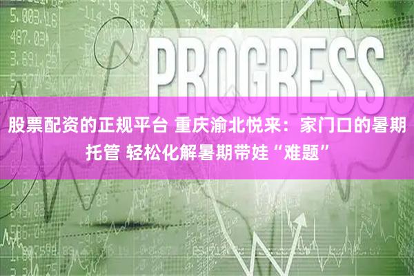 股票配资的正规平台 重庆渝北悦来：家门口的暑期托管 轻松化解暑期带娃“难题”