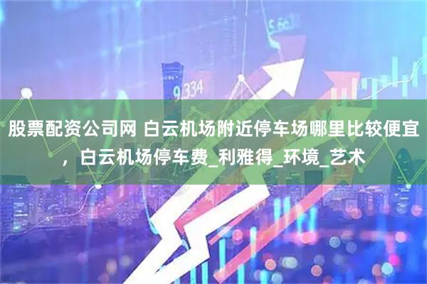 股票配资公司网 白云机场附近停车场哪里比较便宜，白云机场停车费_利雅得_环境_艺术