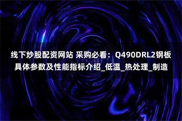 线下炒股配资网站 采购必看：Q490DRL2钢板具体参数及性能指标介绍_低温_热处理_制造