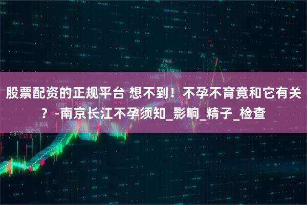 股票配资的正规平台 想不到！不孕不育竟和它有关？-南京长江不孕须知_影响_精子_检查