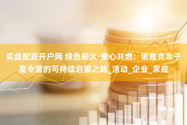 实盘配资开户网 绿色薪火·童心共燃：诺雅克亲子夏令营的可持续启蒙之路_活动_企业_家庭
