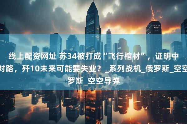 线上配资网址 苏34被打成“飞行棺材”，证明中国选对路，歼10未来可能要失业？_系列战机_俄罗斯_空空导弹