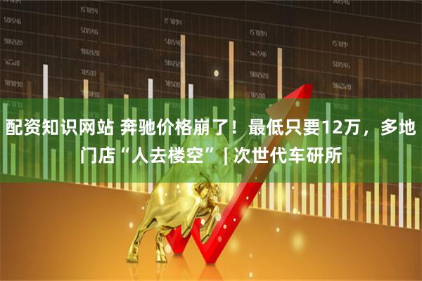 配资知识网站 奔驰价格崩了！最低只要12万，多地门店“人去楼空” | 次世代车研所