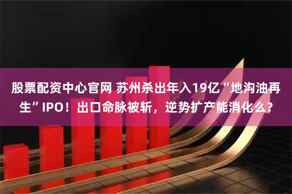 股票配资中心官网 苏州杀出年入19亿“地沟油再生”IPO！出口命脉被斩，逆势扩产能消化么？