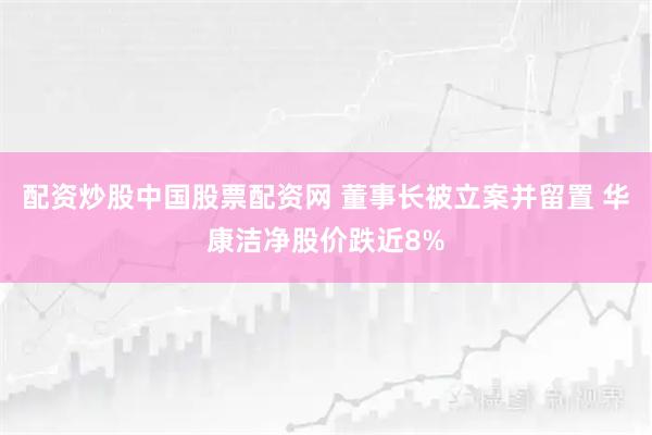 配资炒股中国股票配资网 董事长被立案并留置 华康洁净股价跌近8%