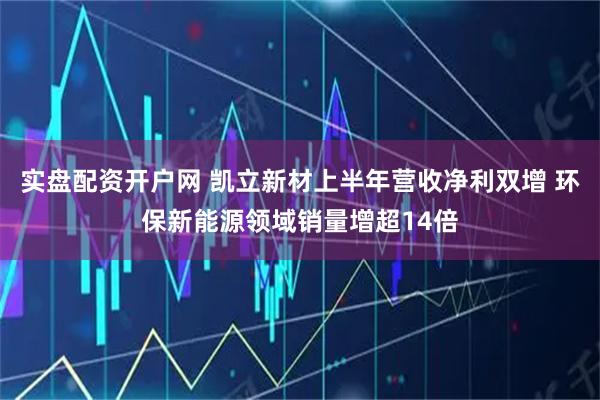 实盘配资开户网 凯立新材上半年营收净利双增 环保新能源领域销量增超14倍