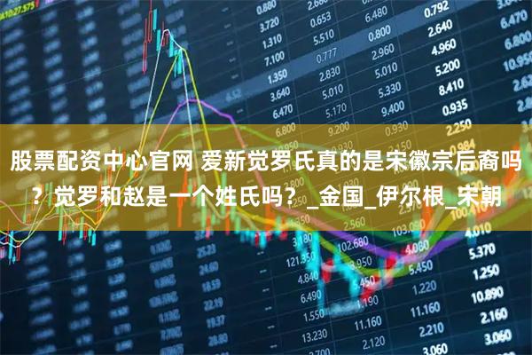 股票配资中心官网 爱新觉罗氏真的是宋徽宗后裔吗？觉罗和赵是一个姓氏吗？_金国_伊尔根_宋朝
