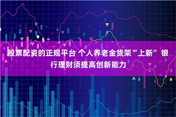 股票配资的正规平台 个人养老金货架“上新” 银行理财须提高创新能力